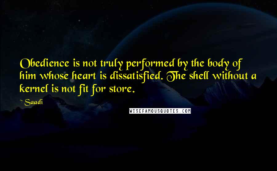 Saadi Quotes: Obedience is not truly performed by the body of him whose heart is dissatisfied. The shell without a kernel is not fit for store.