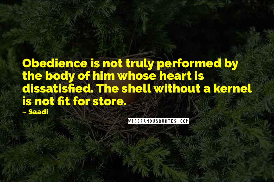 Saadi Quotes: Obedience is not truly performed by the body of him whose heart is dissatisfied. The shell without a kernel is not fit for store.