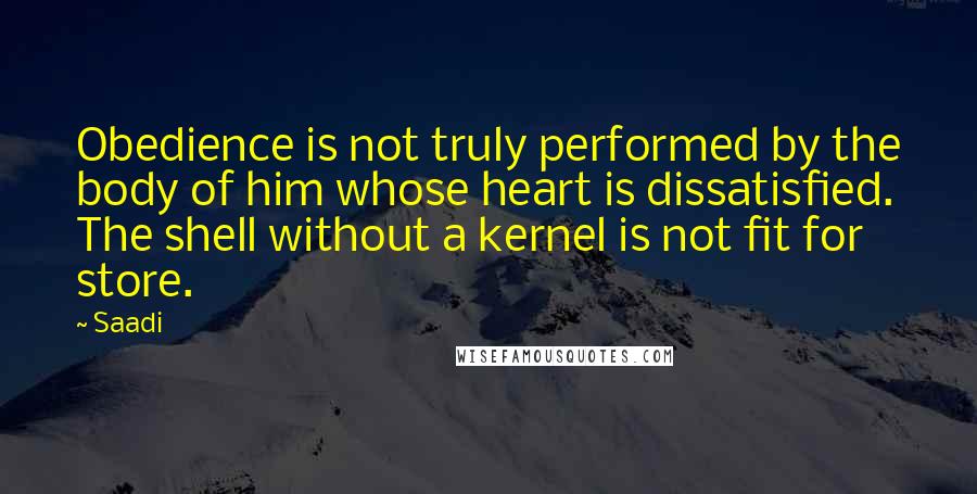 Saadi Quotes: Obedience is not truly performed by the body of him whose heart is dissatisfied. The shell without a kernel is not fit for store.