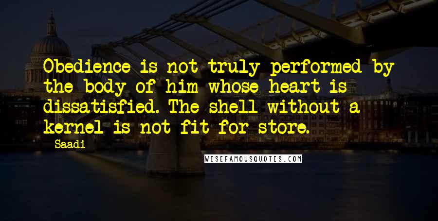 Saadi Quotes: Obedience is not truly performed by the body of him whose heart is dissatisfied. The shell without a kernel is not fit for store.