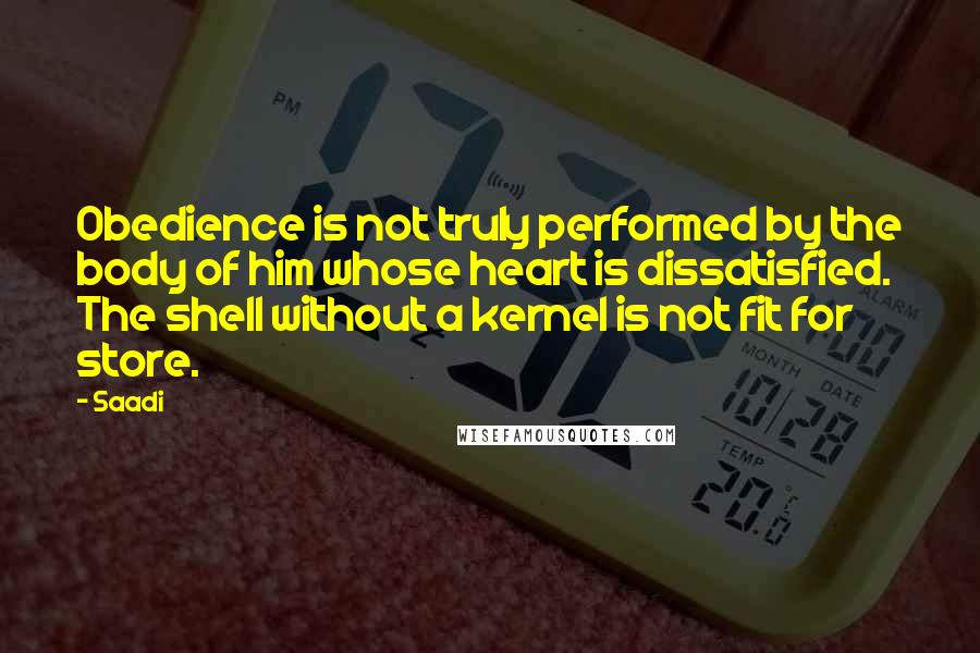 Saadi Quotes: Obedience is not truly performed by the body of him whose heart is dissatisfied. The shell without a kernel is not fit for store.