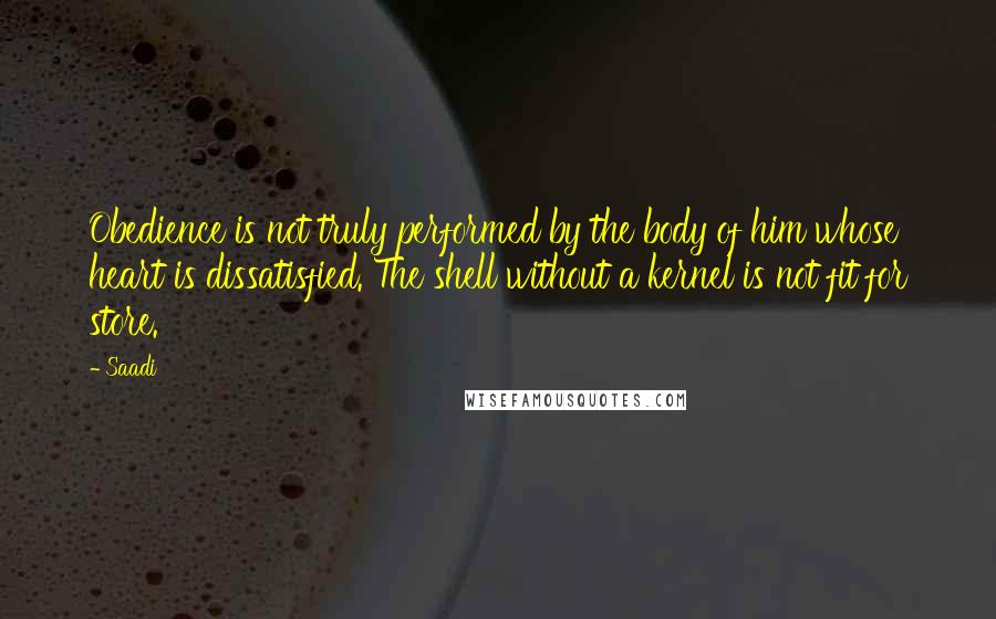 Saadi Quotes: Obedience is not truly performed by the body of him whose heart is dissatisfied. The shell without a kernel is not fit for store.