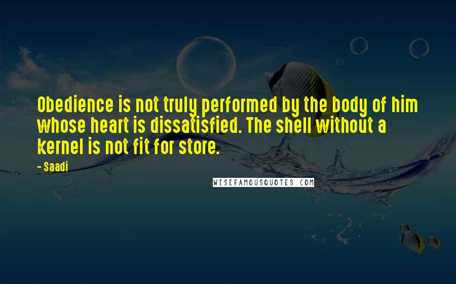 Saadi Quotes: Obedience is not truly performed by the body of him whose heart is dissatisfied. The shell without a kernel is not fit for store.