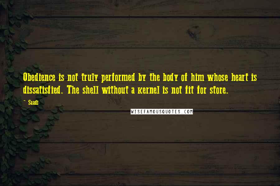 Saadi Quotes: Obedience is not truly performed by the body of him whose heart is dissatisfied. The shell without a kernel is not fit for store.
