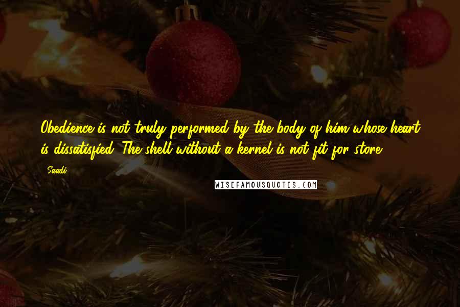 Saadi Quotes: Obedience is not truly performed by the body of him whose heart is dissatisfied. The shell without a kernel is not fit for store.