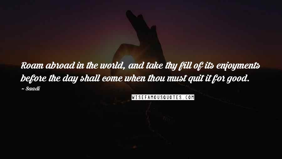 Saadi Quotes: Roam abroad in the world, and take thy fill of its enjoyments before the day shall come when thou must quit it for good.