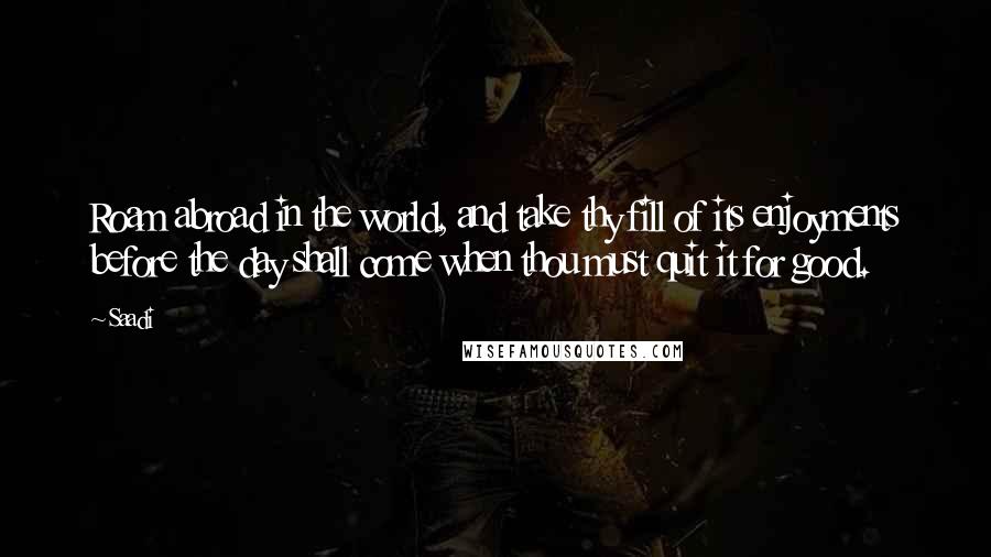 Saadi Quotes: Roam abroad in the world, and take thy fill of its enjoyments before the day shall come when thou must quit it for good.