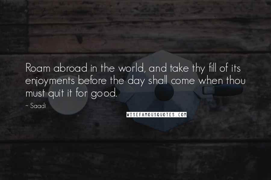 Saadi Quotes: Roam abroad in the world, and take thy fill of its enjoyments before the day shall come when thou must quit it for good.