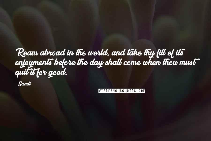 Saadi Quotes: Roam abroad in the world, and take thy fill of its enjoyments before the day shall come when thou must quit it for good.