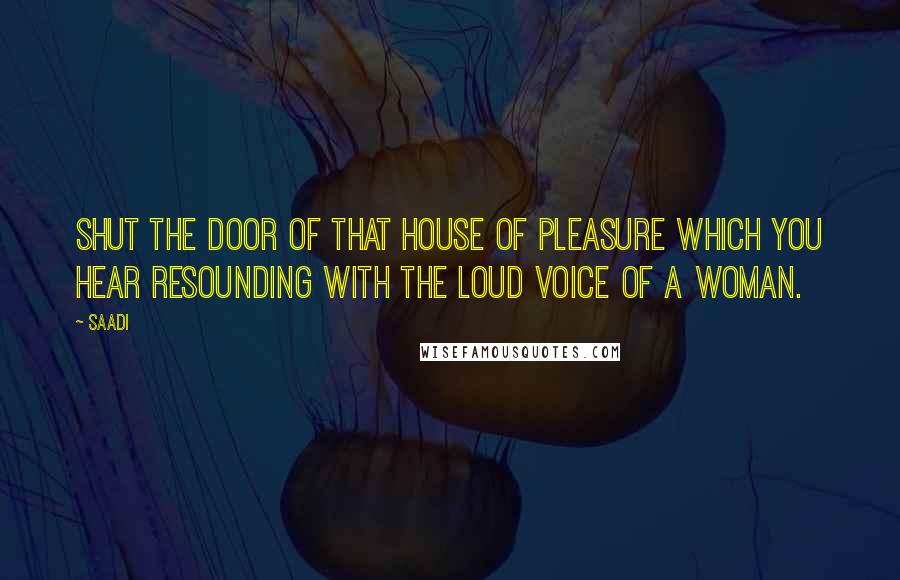 Saadi Quotes: Shut the door of that house of pleasure which you hear resounding with the loud voice of a woman.