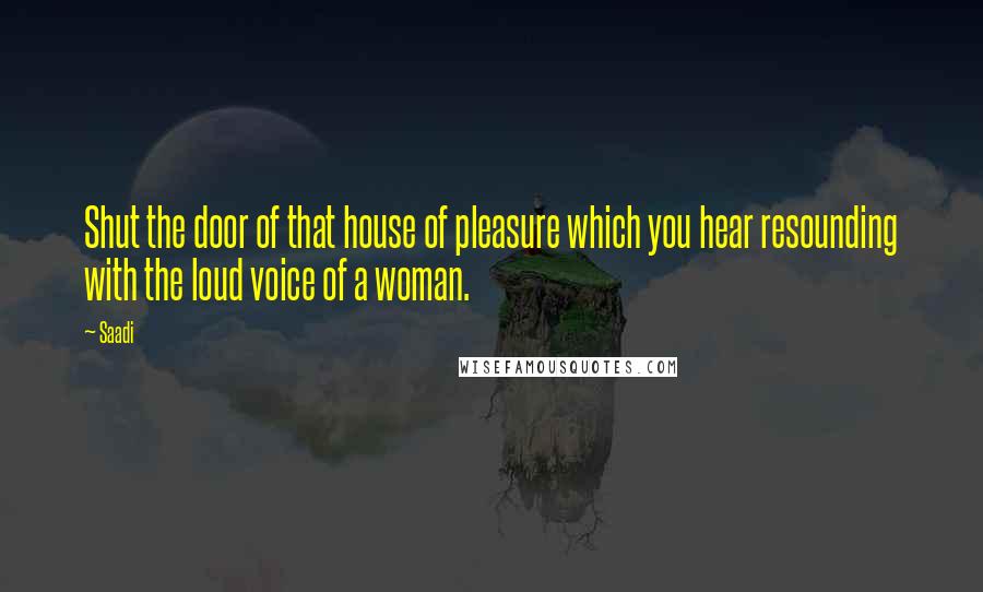 Saadi Quotes: Shut the door of that house of pleasure which you hear resounding with the loud voice of a woman.
