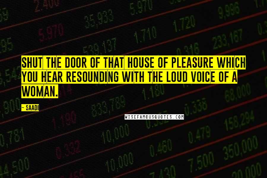 Saadi Quotes: Shut the door of that house of pleasure which you hear resounding with the loud voice of a woman.