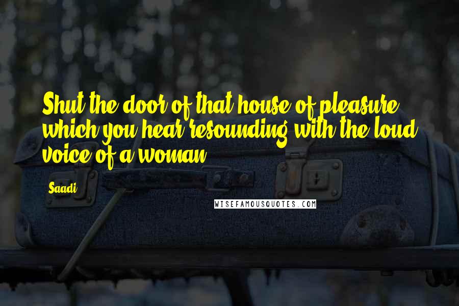 Saadi Quotes: Shut the door of that house of pleasure which you hear resounding with the loud voice of a woman.