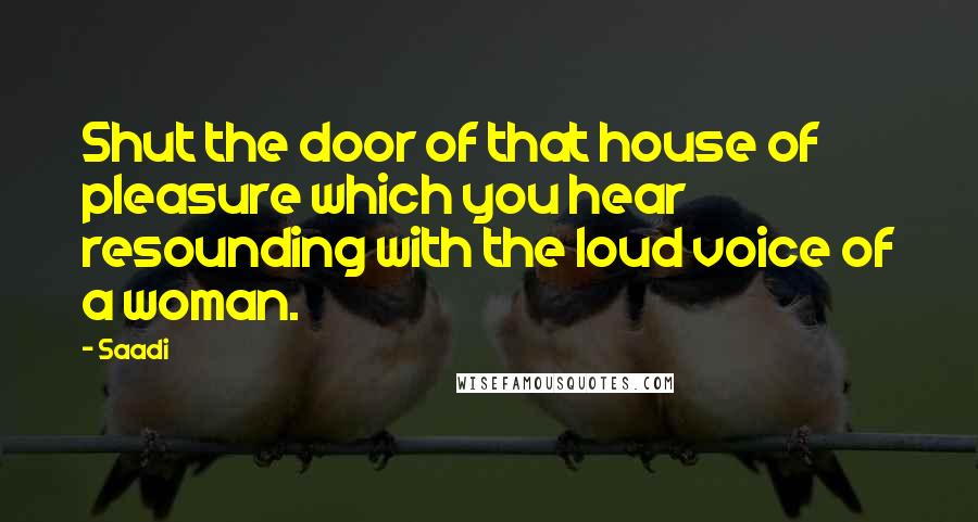 Saadi Quotes: Shut the door of that house of pleasure which you hear resounding with the loud voice of a woman.