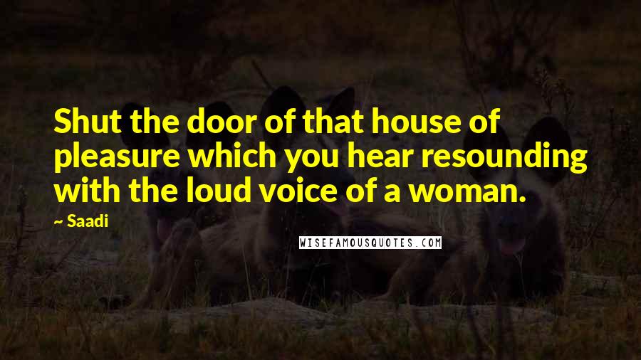 Saadi Quotes: Shut the door of that house of pleasure which you hear resounding with the loud voice of a woman.