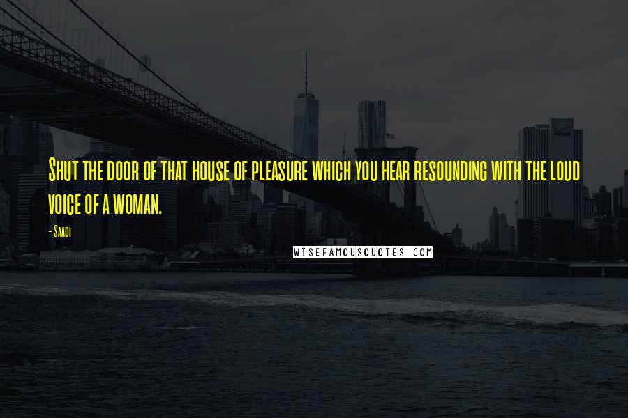 Saadi Quotes: Shut the door of that house of pleasure which you hear resounding with the loud voice of a woman.