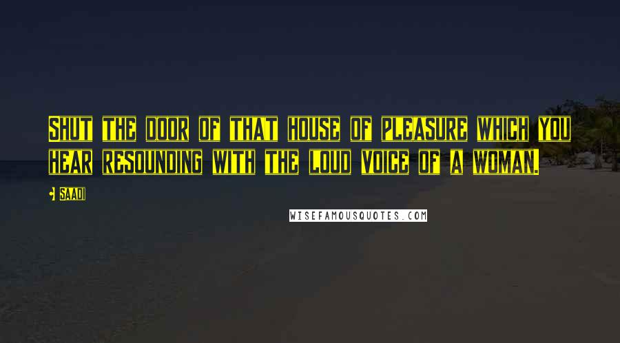 Saadi Quotes: Shut the door of that house of pleasure which you hear resounding with the loud voice of a woman.