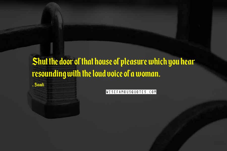 Saadi Quotes: Shut the door of that house of pleasure which you hear resounding with the loud voice of a woman.