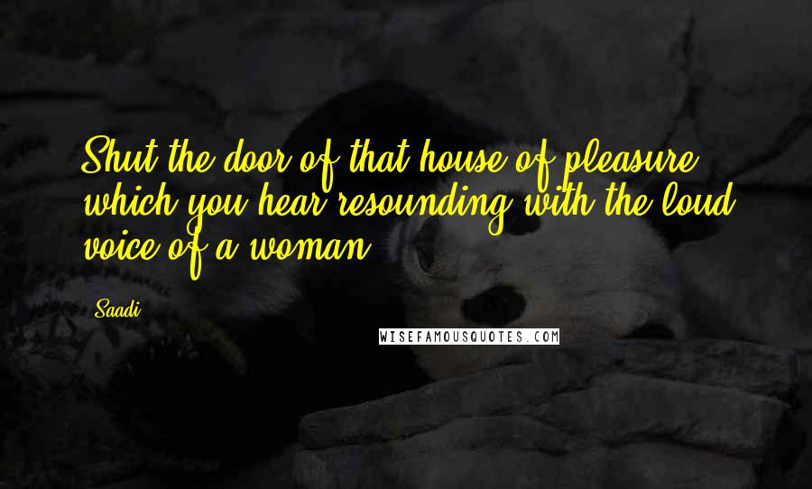 Saadi Quotes: Shut the door of that house of pleasure which you hear resounding with the loud voice of a woman.