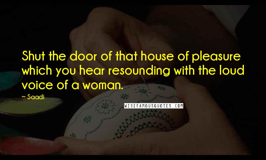 Saadi Quotes: Shut the door of that house of pleasure which you hear resounding with the loud voice of a woman.