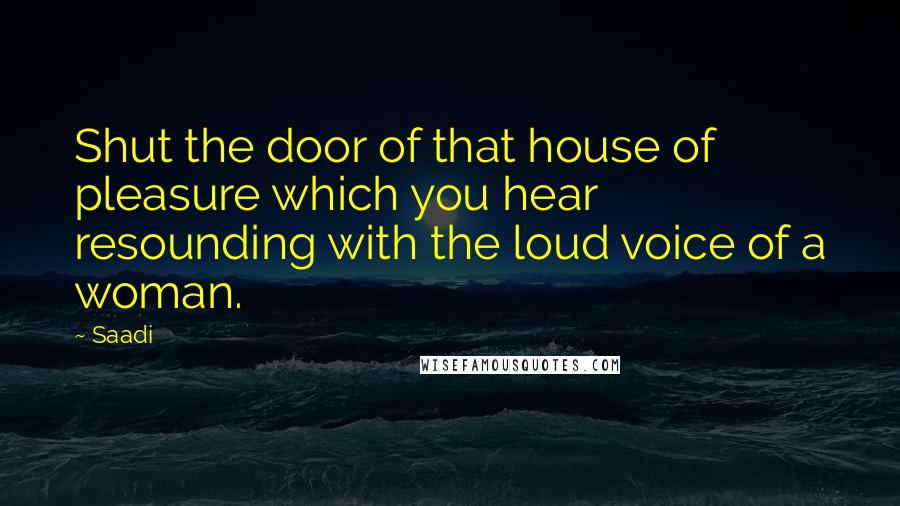 Saadi Quotes: Shut the door of that house of pleasure which you hear resounding with the loud voice of a woman.