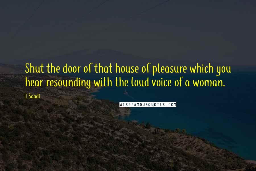 Saadi Quotes: Shut the door of that house of pleasure which you hear resounding with the loud voice of a woman.