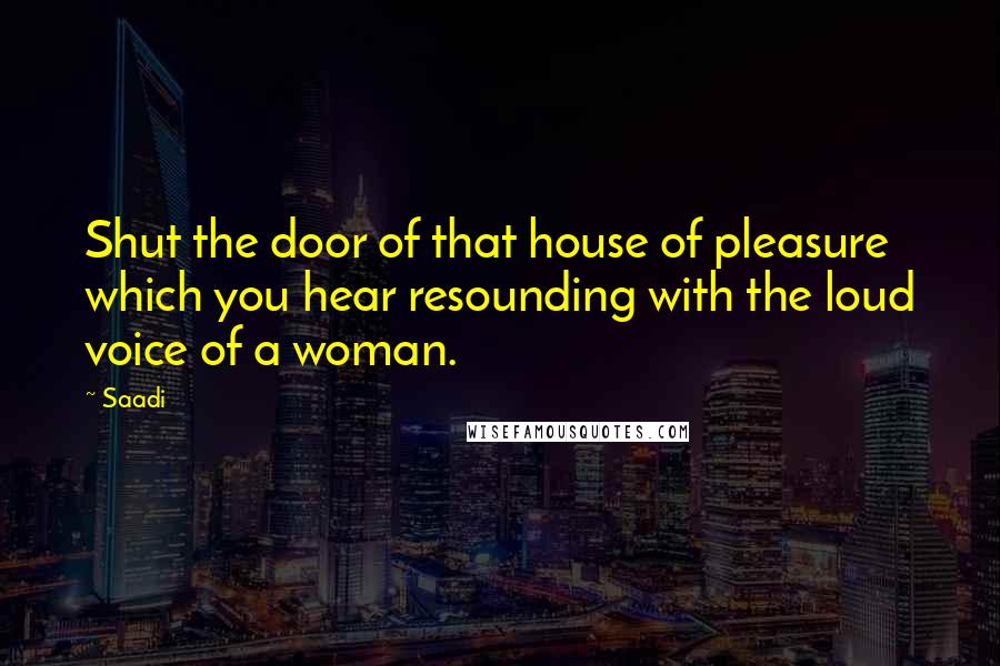 Saadi Quotes: Shut the door of that house of pleasure which you hear resounding with the loud voice of a woman.