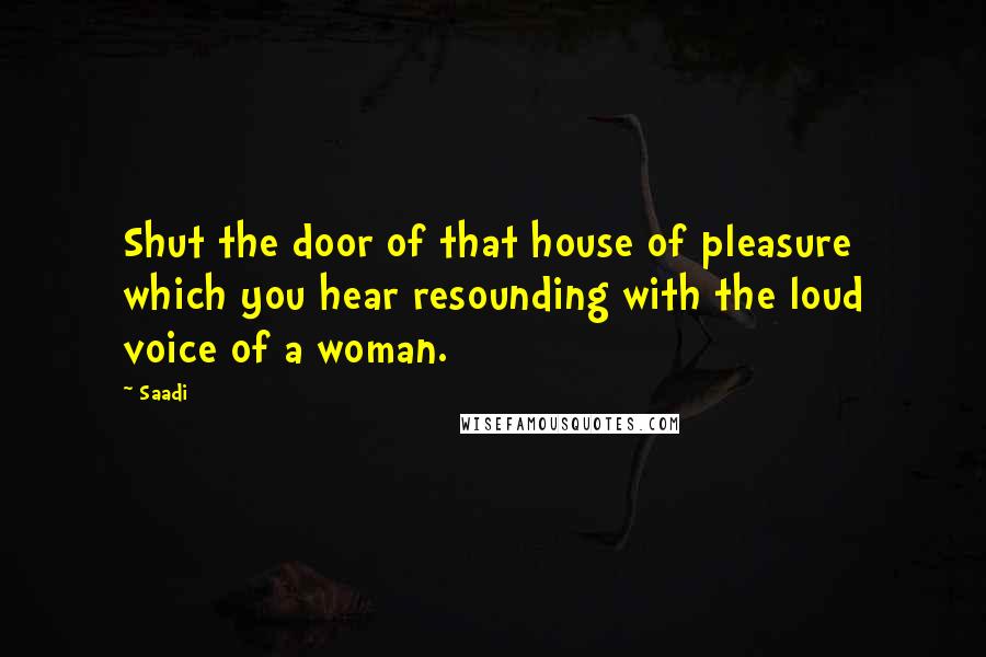 Saadi Quotes: Shut the door of that house of pleasure which you hear resounding with the loud voice of a woman.