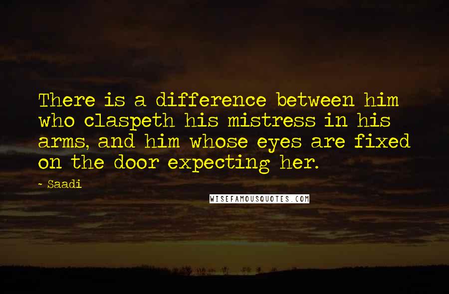 Saadi Quotes: There is a difference between him who claspeth his mistress in his arms, and him whose eyes are fixed on the door expecting her.