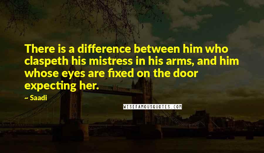 Saadi Quotes: There is a difference between him who claspeth his mistress in his arms, and him whose eyes are fixed on the door expecting her.