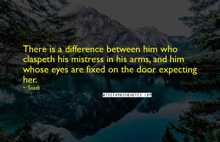 Saadi Quotes: There is a difference between him who claspeth his mistress in his arms, and him whose eyes are fixed on the door expecting her.