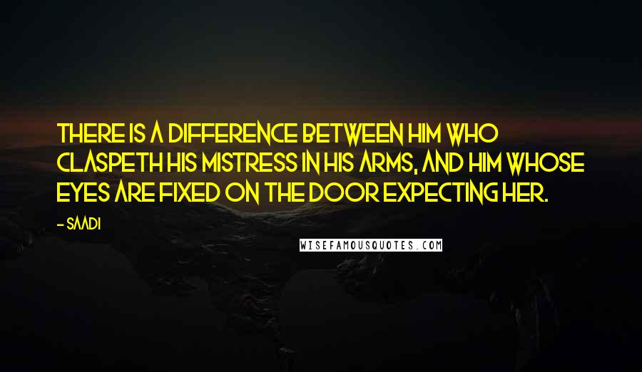 Saadi Quotes: There is a difference between him who claspeth his mistress in his arms, and him whose eyes are fixed on the door expecting her.