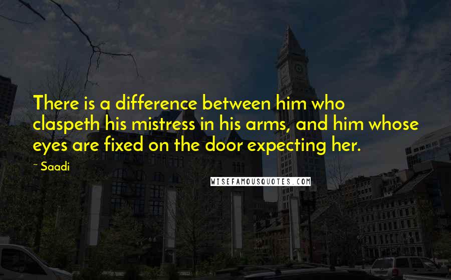 Saadi Quotes: There is a difference between him who claspeth his mistress in his arms, and him whose eyes are fixed on the door expecting her.