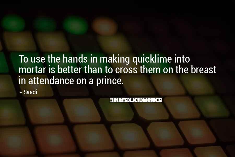 Saadi Quotes: To use the hands in making quicklime into mortar is better than to cross them on the breast in attendance on a prince.