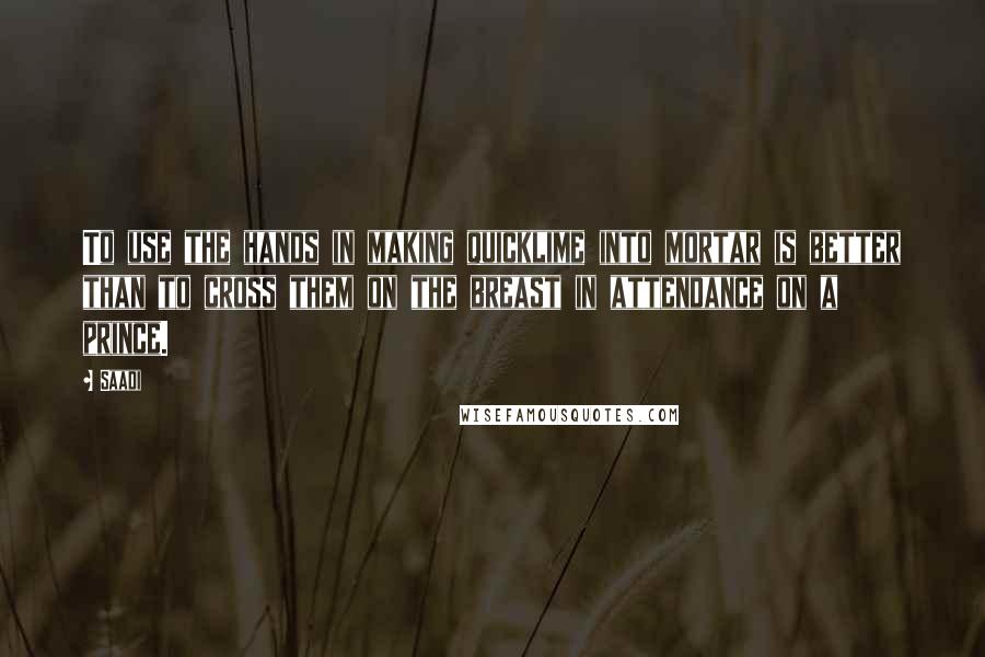 Saadi Quotes: To use the hands in making quicklime into mortar is better than to cross them on the breast in attendance on a prince.