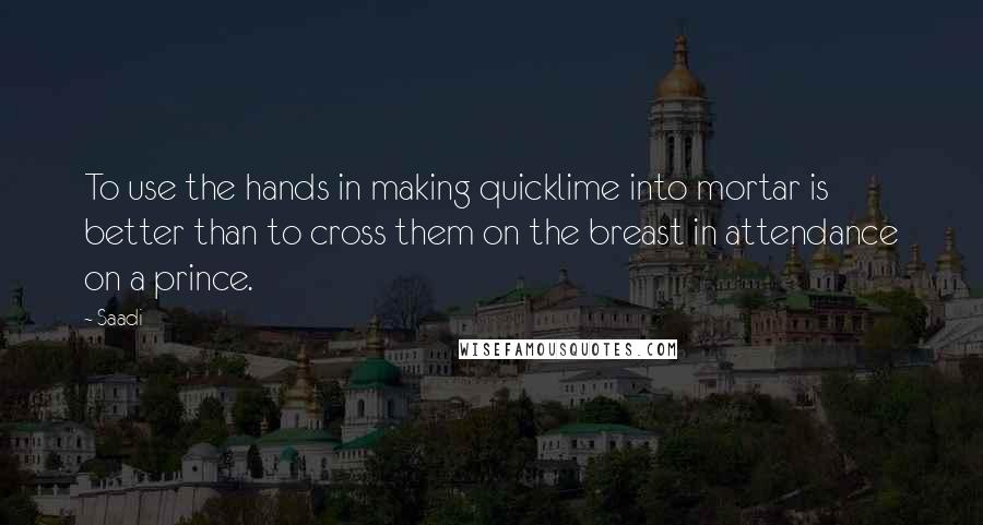 Saadi Quotes: To use the hands in making quicklime into mortar is better than to cross them on the breast in attendance on a prince.