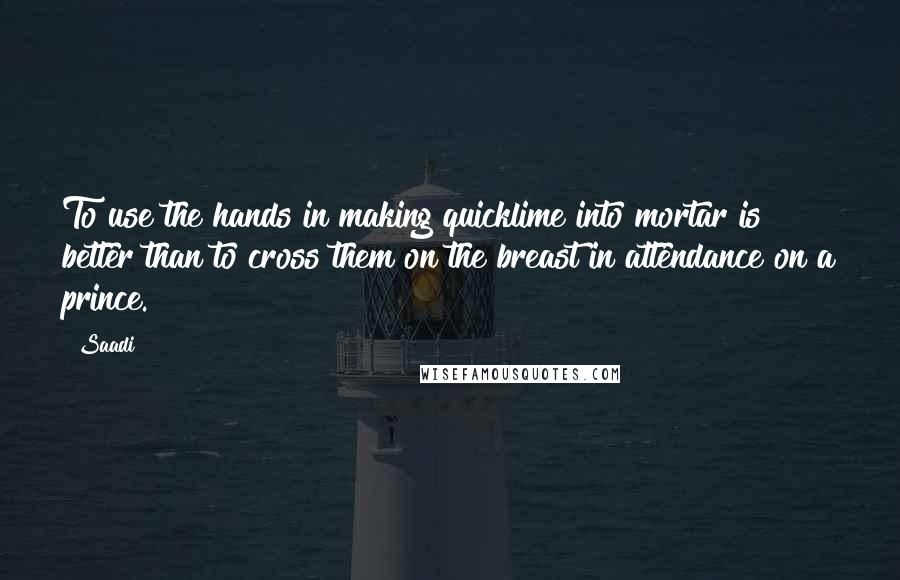 Saadi Quotes: To use the hands in making quicklime into mortar is better than to cross them on the breast in attendance on a prince.