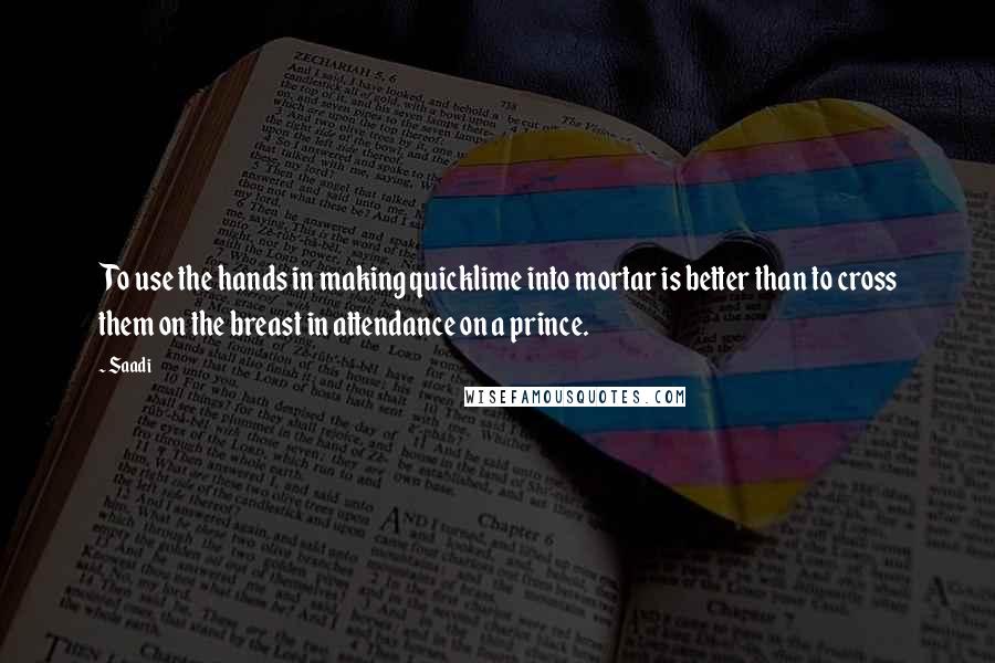 Saadi Quotes: To use the hands in making quicklime into mortar is better than to cross them on the breast in attendance on a prince.