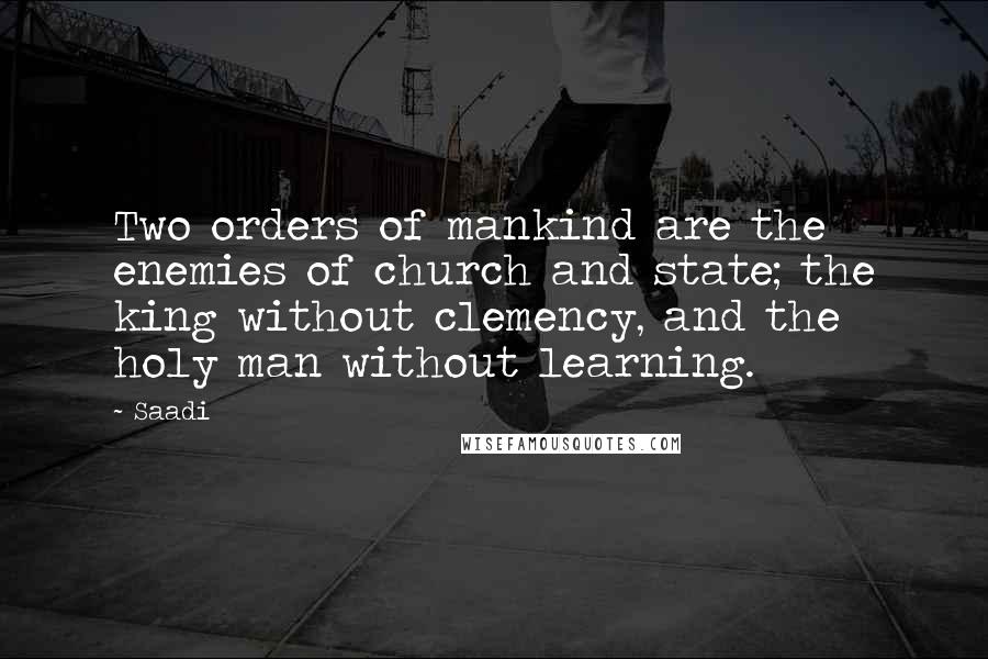 Saadi Quotes: Two orders of mankind are the enemies of church and state; the king without clemency, and the holy man without learning.