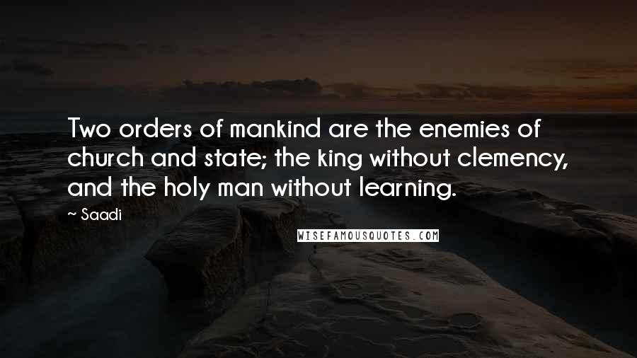 Saadi Quotes: Two orders of mankind are the enemies of church and state; the king without clemency, and the holy man without learning.