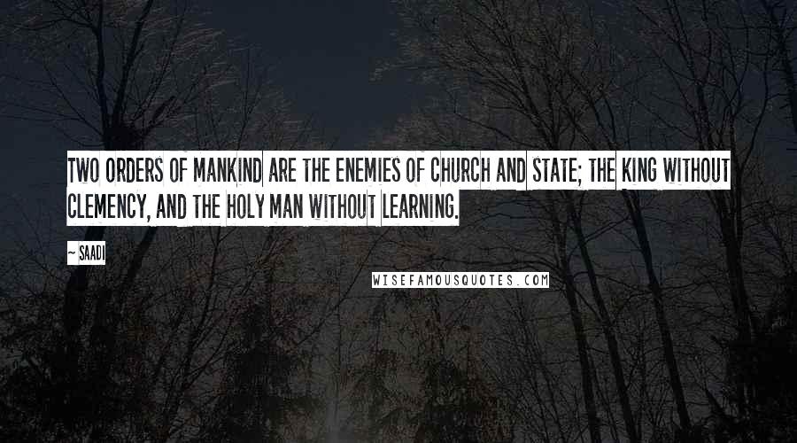 Saadi Quotes: Two orders of mankind are the enemies of church and state; the king without clemency, and the holy man without learning.