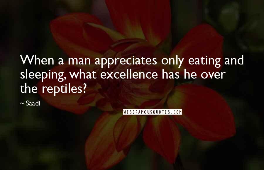 Saadi Quotes: When a man appreciates only eating and sleeping, what excellence has he over the reptiles?