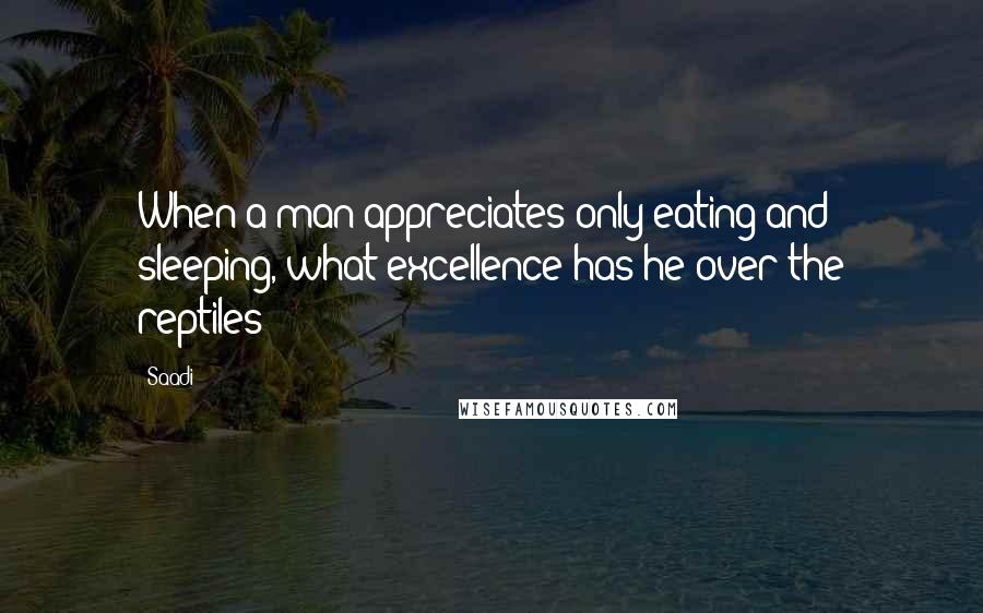 Saadi Quotes: When a man appreciates only eating and sleeping, what excellence has he over the reptiles?