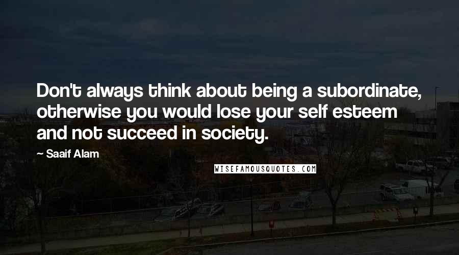 Saaif Alam Quotes: Don't always think about being a subordinate, otherwise you would lose your self esteem and not succeed in society.