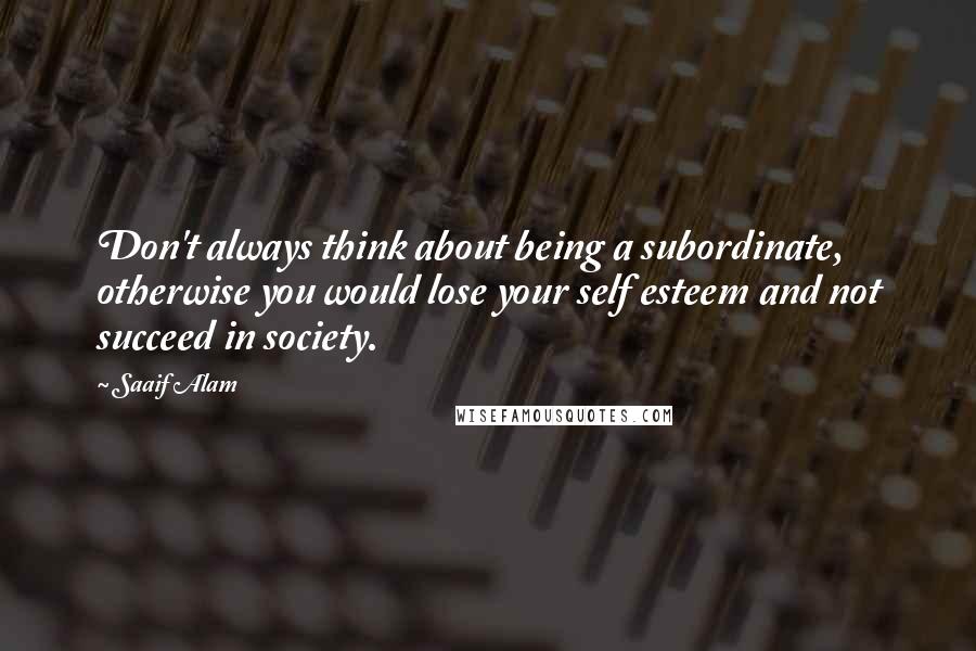 Saaif Alam Quotes: Don't always think about being a subordinate, otherwise you would lose your self esteem and not succeed in society.