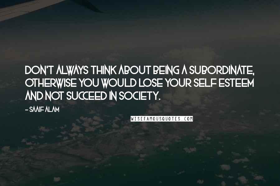 Saaif Alam Quotes: Don't always think about being a subordinate, otherwise you would lose your self esteem and not succeed in society.