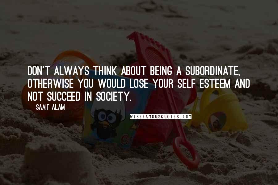 Saaif Alam Quotes: Don't always think about being a subordinate, otherwise you would lose your self esteem and not succeed in society.