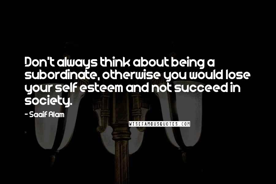 Saaif Alam Quotes: Don't always think about being a subordinate, otherwise you would lose your self esteem and not succeed in society.