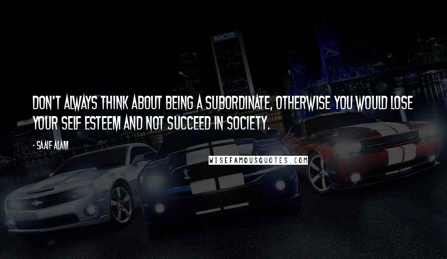 Saaif Alam Quotes: Don't always think about being a subordinate, otherwise you would lose your self esteem and not succeed in society.