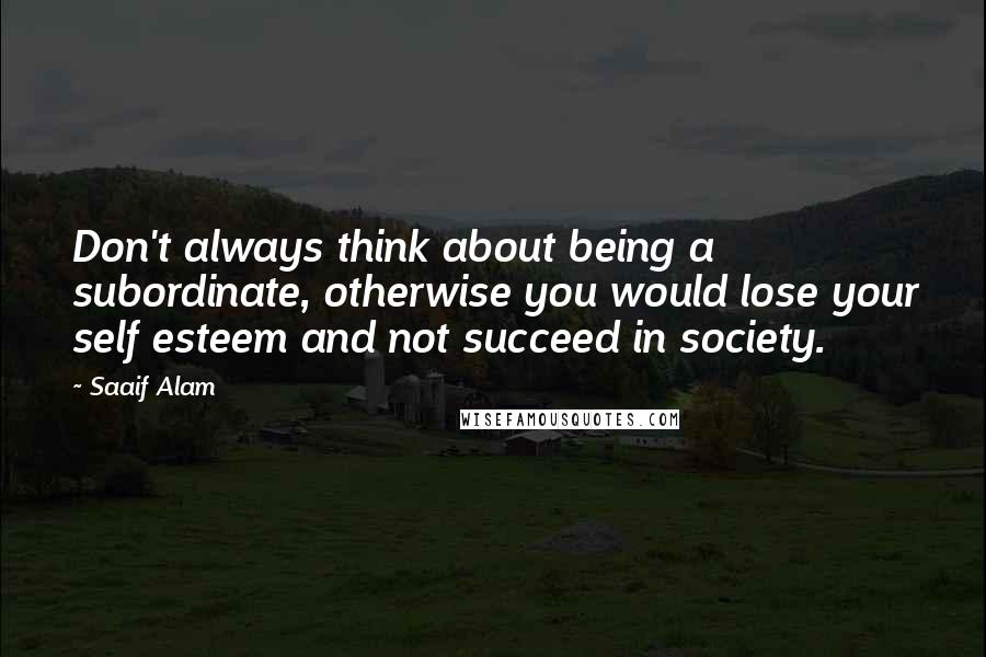 Saaif Alam Quotes: Don't always think about being a subordinate, otherwise you would lose your self esteem and not succeed in society.